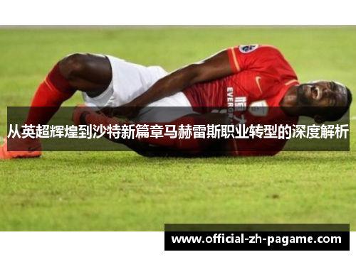 从英超辉煌到沙特新篇章马赫雷斯职业转型的深度解析 从英超辉煌到沙特新篇章马赫雷斯职业转型的深度解析