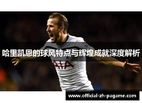 哈里凯恩的球风特点与辉煌成就深度解析 哈里凯恩的球风特点与辉煌成就深度解析