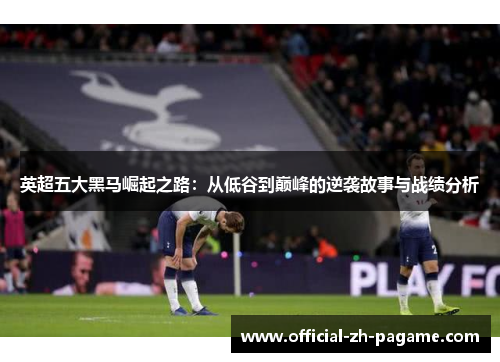 英超五大黑马崛起之路：从低谷到巅峰的逆袭故事与战绩分析