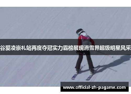 谷爱凌崇礼站再度夺冠实力霸榜展现滑雪界超级明星风采