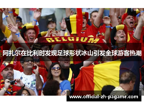 阿扎尔在比利时发现足球形状冰山引发全球游客热潮 阿扎尔在比利时发现足球形状冰山引发全球游客热潮